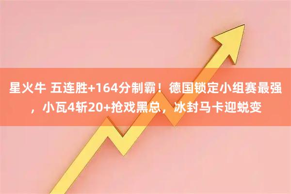 星火牛 五连胜+164分制霸！德国锁定小组赛最强，小瓦4斩20+抢戏黑总，冰封马卡迎蜕变