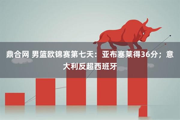 鼎合网 男篮欧锦赛第七天：亚布塞莱得36分；意大利反超西班牙