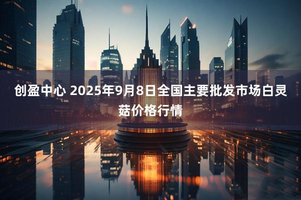 创盈中心 2025年9月8日全国主要批发市场白灵菇价格行情