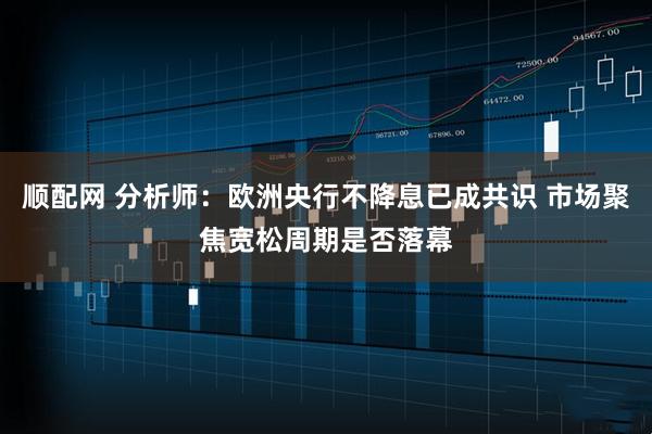 顺配网 分析师：欧洲央行不降息已成共识 市场聚焦宽松周期是否落幕