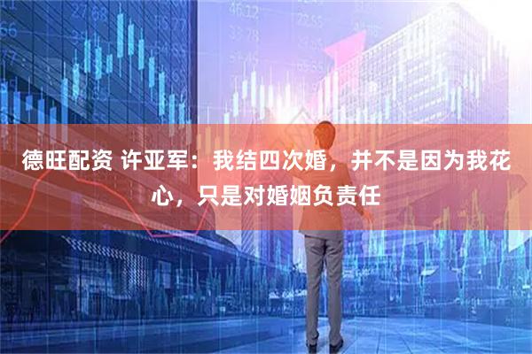 德旺配资 许亚军：我结四次婚，并不是因为我花心，只是对婚姻负责任