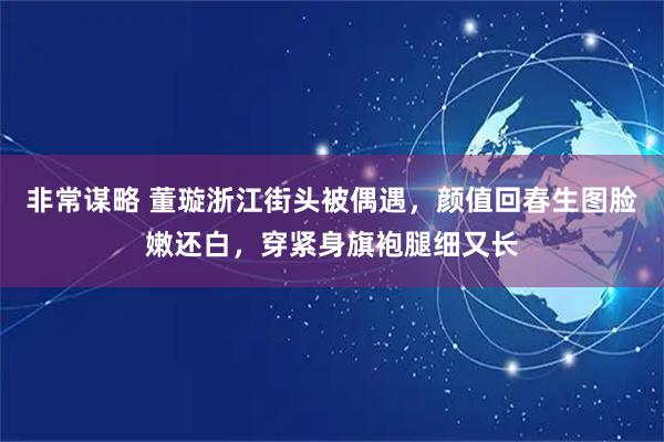 非常谋略 董璇浙江街头被偶遇，颜值回春生图脸嫩还白，穿紧身旗袍腿细又长
