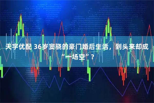 天宇优配 36岁窦骁的豪门婚后生活，到头来却成“一场空”？
