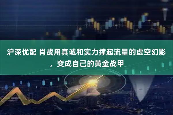 沪深优配 肖战用真诚和实力撑起流量的虚空幻影，变成自己的黄金战甲