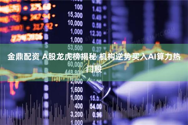 金鼎配资 A股龙虎榜揭秘 机构逆势买入AI算力热门股