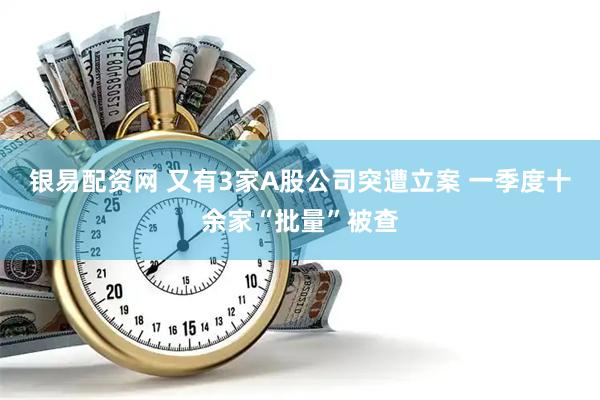 银易配资网 又有3家A股公司突遭立案 一季度十余家“批量”被查