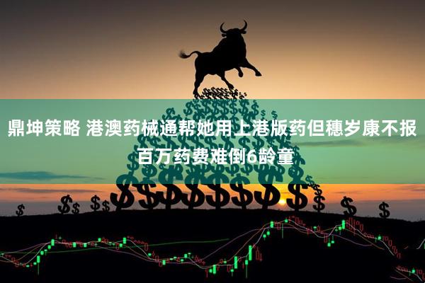 鼎坤策略 港澳药械通帮她用上港版药但穗岁康不报 百万药费难倒6龄童
