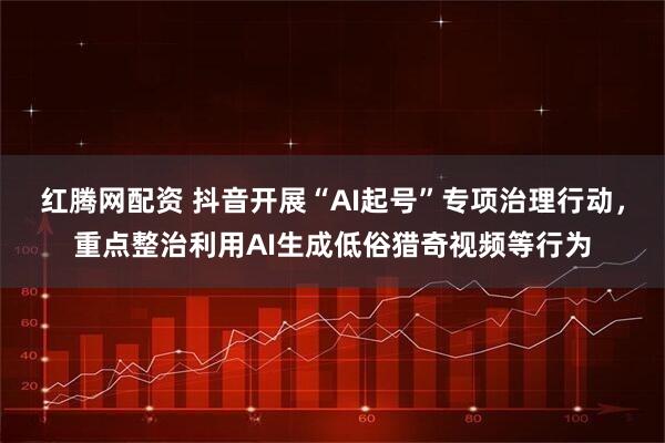 红腾网配资 抖音开展“AI起号”专项治理行动，重点整治利用AI生成低俗猎奇视频等行为