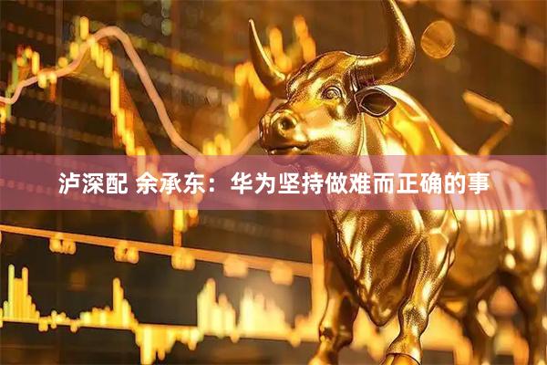 泸深配 余承东：华为坚持做难而正确的事