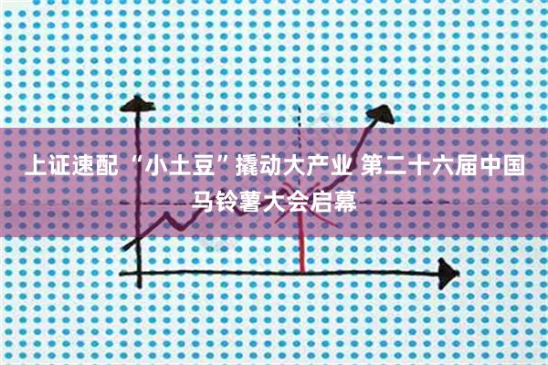 上证速配 “小土豆”撬动大产业 第二十六届中国马铃薯大会启幕