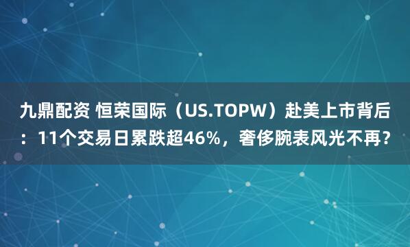九鼎配资 恒荣国际（US.TOPW）赴美上市背后：11个交易日累跌超46%，奢侈腕表风光不再？