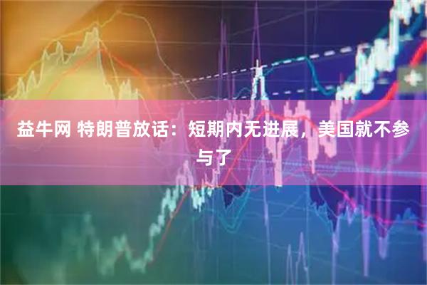 益牛网 特朗普放话：短期内无进展，美国就不参与了