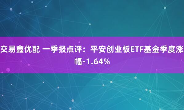 交易鑫优配 一季报点评：平安创业板ETF基金季度涨幅-1.64%