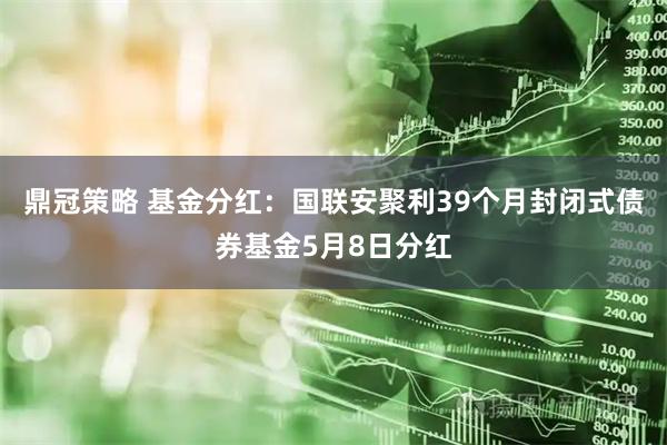 鼎冠策略 基金分红：国联安聚利39个月封闭式债券基金5月8日分红
