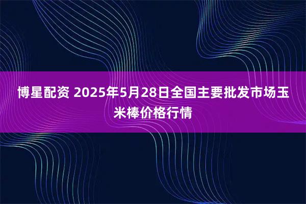 博星配资 2025年5月28日全国主要批发市场玉米棒价格行情