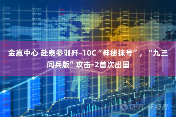 金赢中心 赴泰参训歼-10C“神秘抹号”，“九三阅兵版”攻击-2首次出国