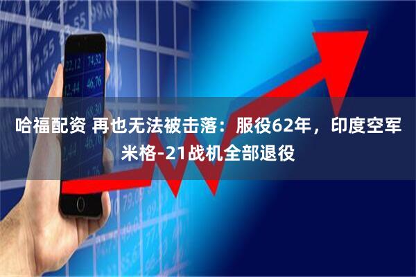 哈福配资 再也无法被击落：服役62年，印度空军米格-21战机全部退役