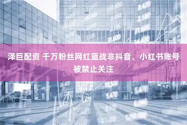 泽巨配资 千万粉丝网红蓝战非抖音、小红书账号被禁止关注
