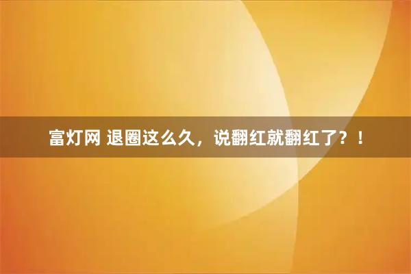 富灯网 退圈这么久，说翻红就翻红了？！
