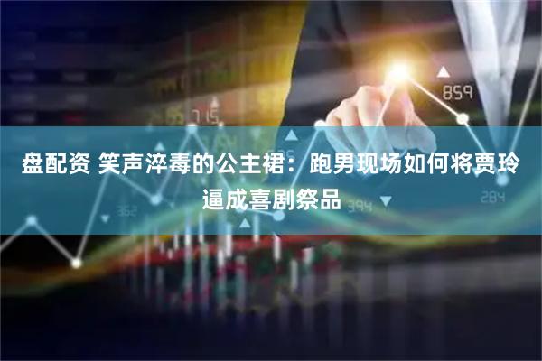 盘配资 笑声淬毒的公主裙：跑男现场如何将贾玲逼成喜剧祭品