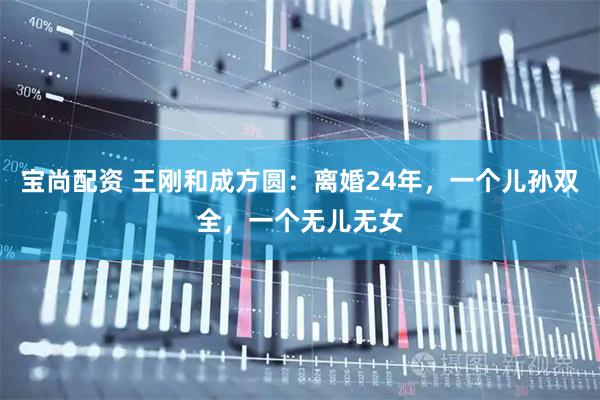 宝尚配资 王刚和成方圆：离婚24年，一个儿孙双全，一个无儿无女