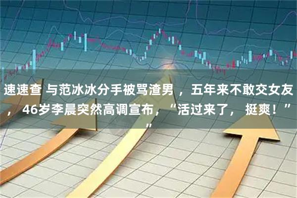 速速查 与范冰冰分手被骂渣男 ，五年来不敢交女友， 46岁李晨突然高调宣布，“活过来了， 挺爽！”