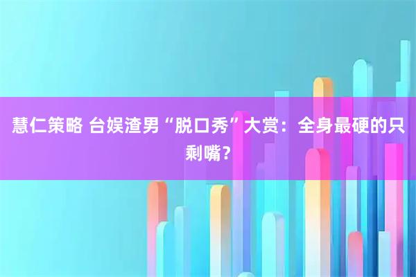 慧仁策略 台娱渣男“脱口秀”大赏：全身最硬的只剩嘴？