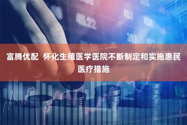 富腾优配  怀化生殖医学医院不断制定和实施惠民医疗措施