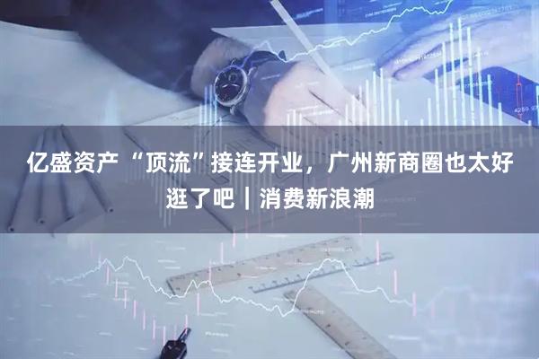 亿盛资产 “顶流”接连开业，广州新商圈也太好逛了吧｜消费新浪潮
