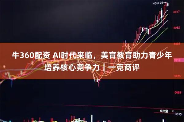 牛360配资 AI时代来临，美育教育助力青少年培养核心竞争力｜一克商评