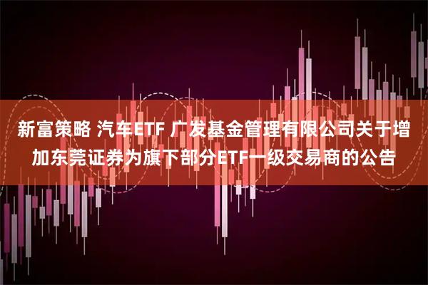 新富策略 汽车ETF 广发基金管理有限公司关于增加东莞证券为旗下部分ETF一级交易商的公告