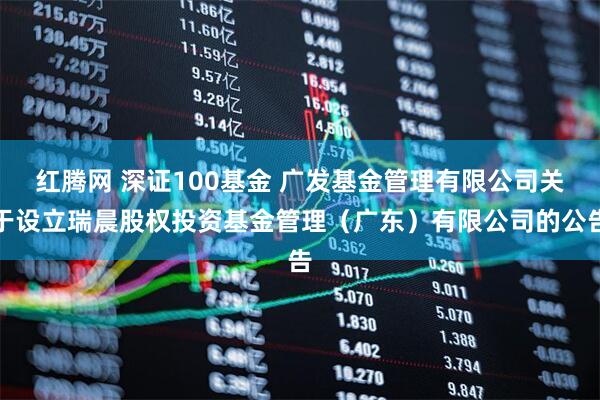 红腾网 深证100基金 广发基金管理有限公司关于设立瑞晨股权投资基金管理（广东）有限公司的公告
