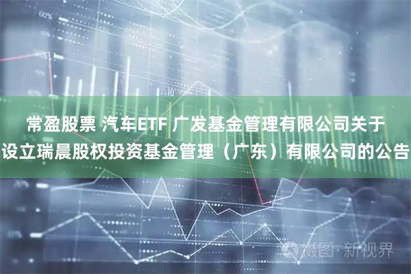 常盈股票 汽车ETF 广发基金管理有限公司关于设立瑞晨股权投资基金管理（广东）有限公司的公告
