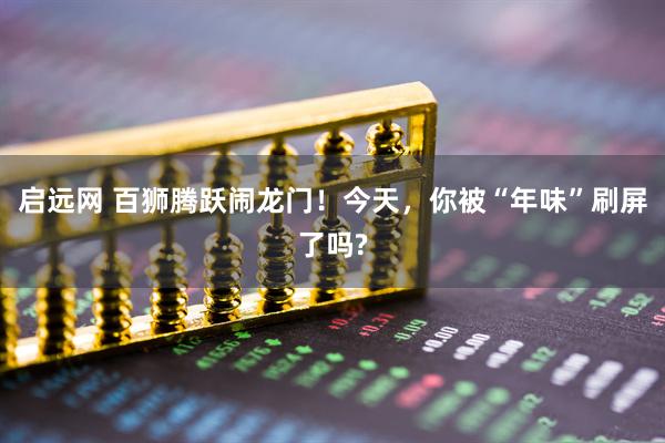 启远网 百狮腾跃闹龙门！今天，你被“年味”刷屏了吗?