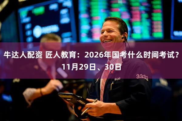 牛达人配资 匠人教育：2026年国考什么时间考试？11月29日、30日
