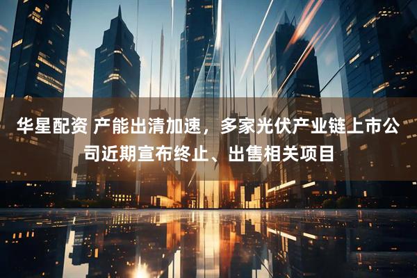 华星配资 产能出清加速，多家光伏产业链上市公司近期宣布终止、出售相关项目