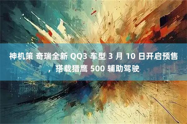 神机策 奇瑞全新 QQ3 车型 3 月 10 日开启预售，搭载猎鹰 500 辅助驾驶