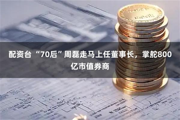 配资台 “70后”周磊走马上任董事长，掌舵800亿市值券商