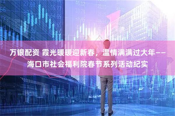 万银配资 霞光暖暖迎新春，温情满满过大年——海口市社会福利院春节系列活动纪实